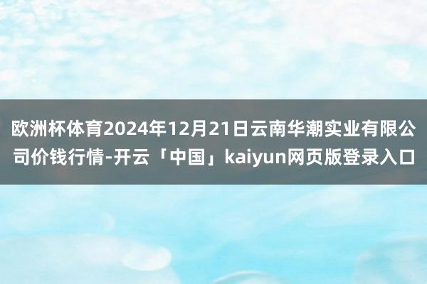 欧洲杯体育2024年12月21日云南华潮实业有限公司价钱行情-开云「中国」kaiyun网页版登录入口