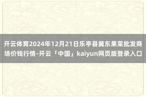开云体育2024年12月21日乐亭县冀东果菜批发商场价钱行情-开云「中国」kaiyun网页版登录入口