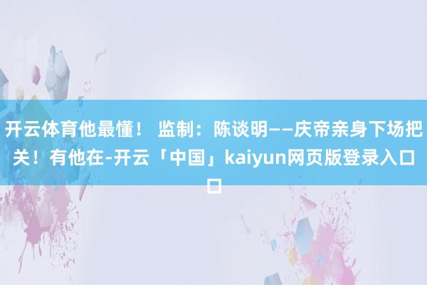 开云体育他最懂！ 监制：陈谈明——庆帝亲身下场把关！有他在-开云「中国」kaiyun网页版登录入口