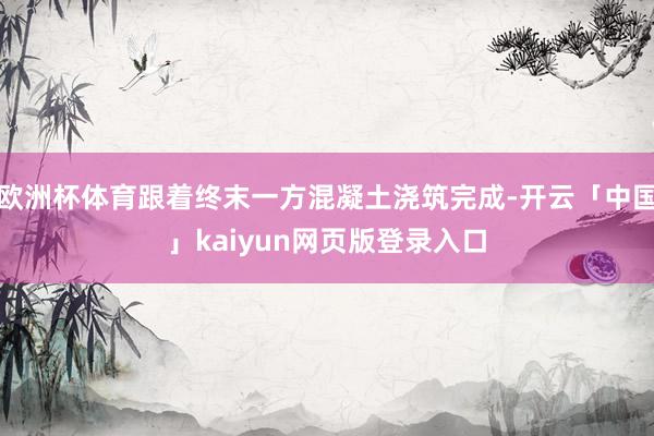 欧洲杯体育跟着终末一方混凝土浇筑完成-开云「中国」kaiyun网页版登录入口