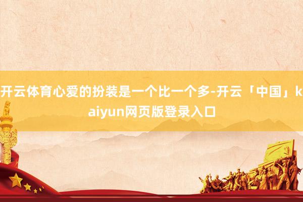 开云体育心爱的扮装是一个比一个多-开云「中国」kaiyun网页版登录入口
