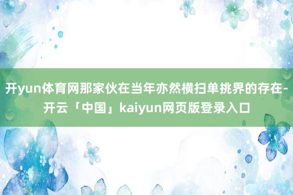 开yun体育网那家伙在当年亦然横扫单挑界的存在-开云「中国」kaiyun网页版登录入口