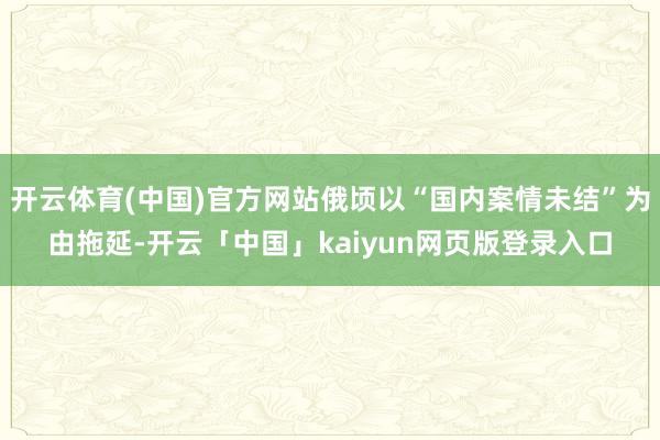 开云体育(中国)官方网站俄顷以“国内案情未结”为由拖延-开云「中国」kaiyun网页版登录入口