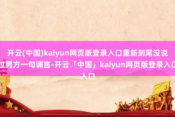 开云(中国)kaiyun网页版登录入口重新到尾没说过男方一句谰言-开云「中国」kaiyun网页版登录入口